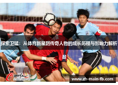 探索卫猛:从体育新星到传奇人物的成长历程与影响力解析 探索卫猛:从体育新星到传奇人物的成长历程与影响力解析