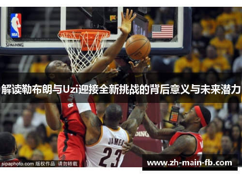 解读勒布朗与Uzi迎接全新挑战的背后意义与未来潜力 解读勒布朗与Uzi迎接全新挑战的背后意义与未来潜力