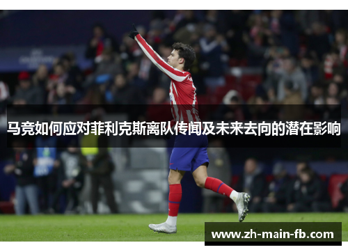 马竞如何应对菲利克斯离队传闻及未来去向的潜在影响 马竞如何应对菲利克斯离队传闻及未来去向的潜在影响