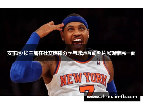 安东尼·埃兰加在社交媒体分享与球迷互动照片展现亲民一面 安东尼·埃兰加在社交媒体分享与球迷互动照片展现亲民一面