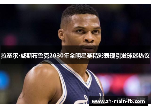 拉塞尔·威斯布鲁克2030年全明星赛精彩表现引发球迷热议 拉塞尔·威斯布鲁克2030年全明星赛精彩表现引发球迷热议