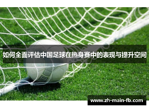 如何全面评估中国足球在热身赛中的表现与提升空间