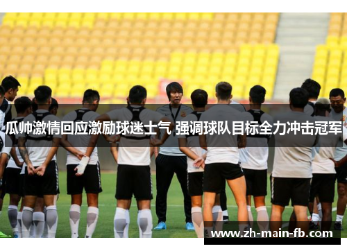 瓜帅激情回应激励球迷士气 强调球队目标全力冲击冠军