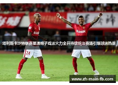 塔利斯卡沙特联赛屡演帽子戏法火力全开持续统治赛场引爆球迷热潮 塔利斯卡沙特联赛屡演帽子戏法火力全开持续统治赛场引爆球迷热潮