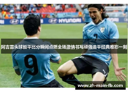 阿吉雷头球扳平比分瞬间点燃全场激情书写顽强追平经典难忘一刻 阿吉雷头球扳平比分瞬间点燃全场激情书写顽强追平经典难忘一刻