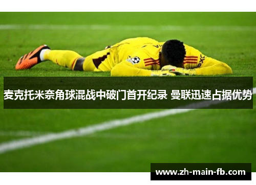 麦克托米奈角球混战中破门首开纪录 曼联迅速占据优势 麦克托米奈角球混战中破门首开纪录 曼联迅速占据优势