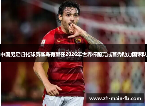 中国男足归化球员塞鸟有望在2026年世界杯前完成首秀助力国家队 中国男足归化球员塞鸟有望在2026年世界杯前完成首秀助力国家队