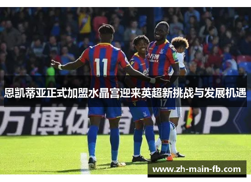 恩凯蒂亚正式加盟水晶宫迎来英超新挑战与发展机遇 恩凯蒂亚正式加盟水晶宫迎来英超新挑战与发展机遇