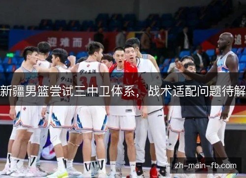 新疆男篮尝试三中卫体系,战术适配问题待解 新疆男篮尝试三中卫体系,战术适配问题待解