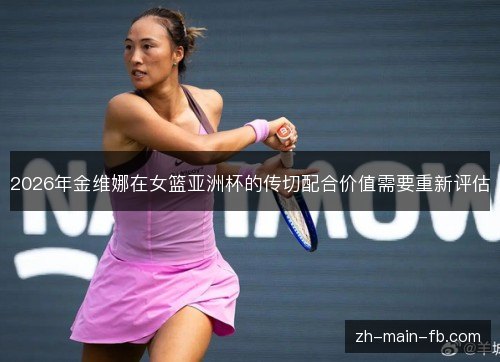 2026年金维娜在女篮亚洲杯的传切配合价值需要重新评估